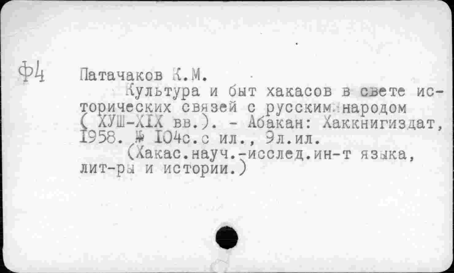 ﻿Ф4
Патачаков К.М.
Культура и быт хакасов в свете исторических связей с русским, народом ( ХУП1-ХІХ вв.). - Абакан: Хаккнигиздат, 1958. № ЮЧс.с ил., 9л.ил.
(Хакас.науч.-исслед.ин-т языка, лит-ры и истории.)
